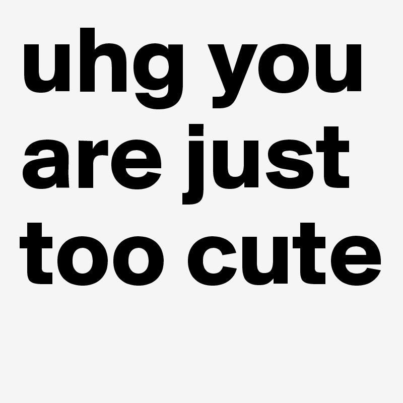 uhg you are just too cute