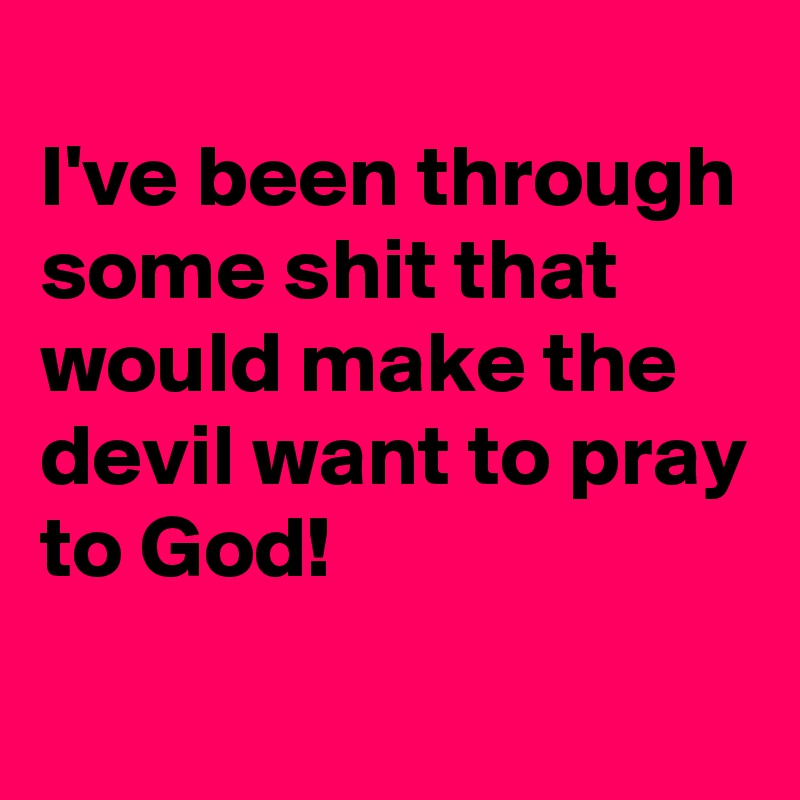 
I've been through some shit that would make the devil want to pray to God!
