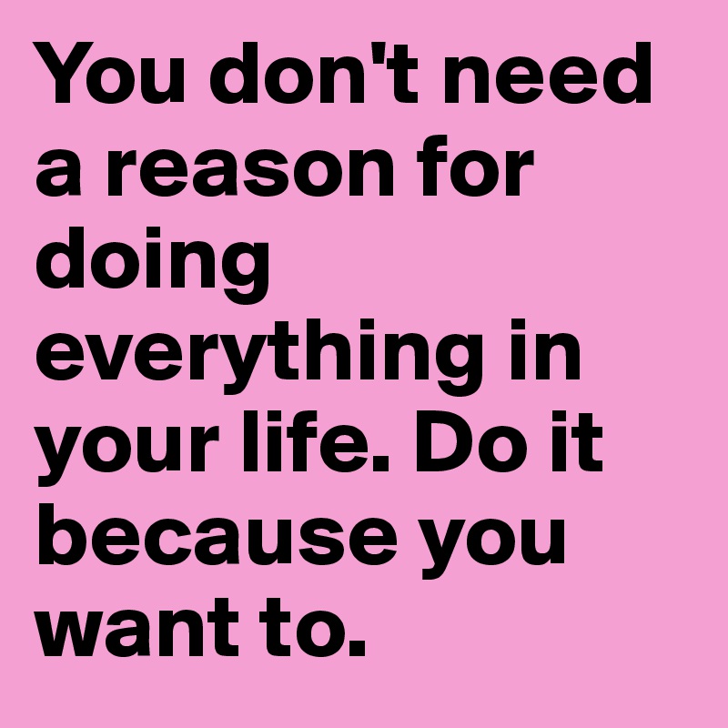 You don't need a reason for doing everything in your life. Do it because you want to.