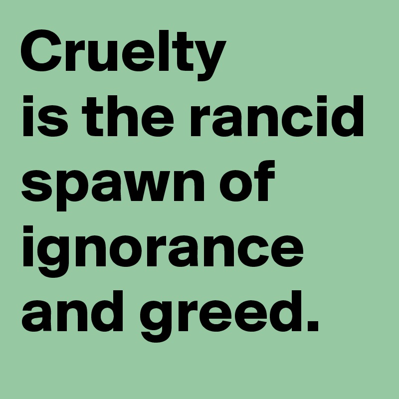 Cruelty 
is the rancid spawn of ignorance and greed.