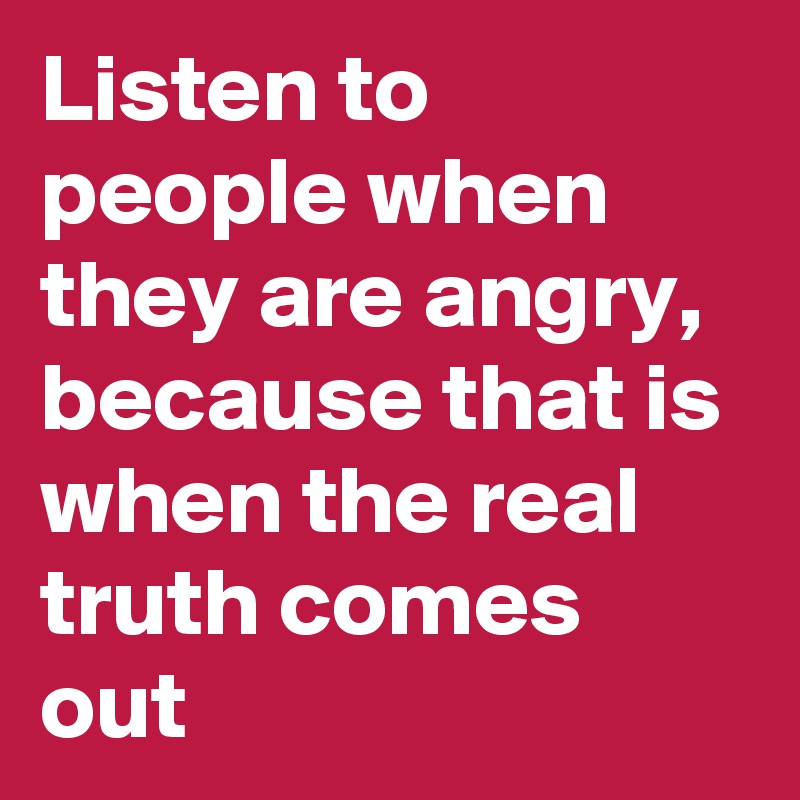 Listen to people when they are angry, because that is when the real truth comes out