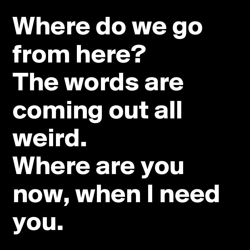 Where do we go from here?
The words are coming out all weird.
Where are you now, when I need you.