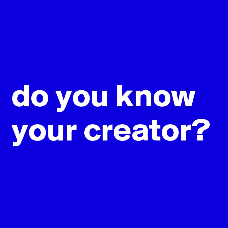 

do you know your creator?
