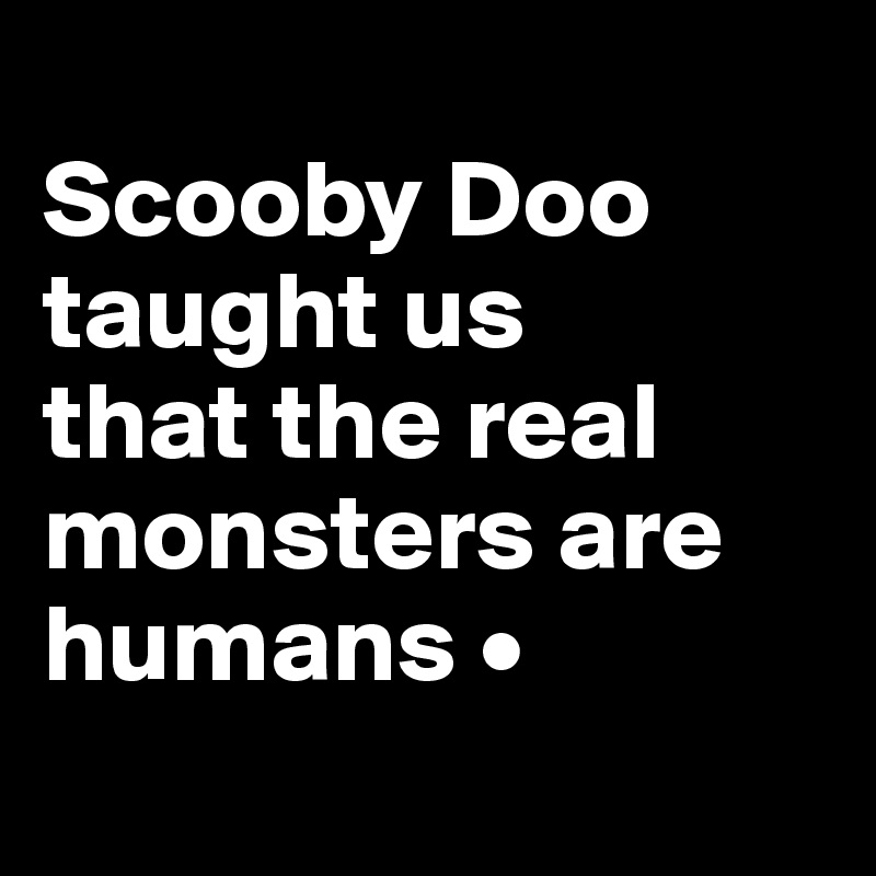 
Scooby Doo taught us
that the real monsters are humans •
