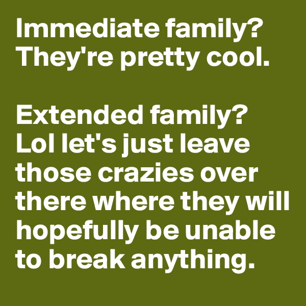 Immediate family? They're pretty cool.

Extended family? Lol let's just leave those crazies over there where they will hopefully be unable to break anything. 