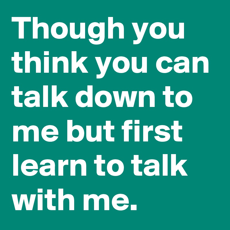 Though you think you can talk down to me but first learn to talk with me.
