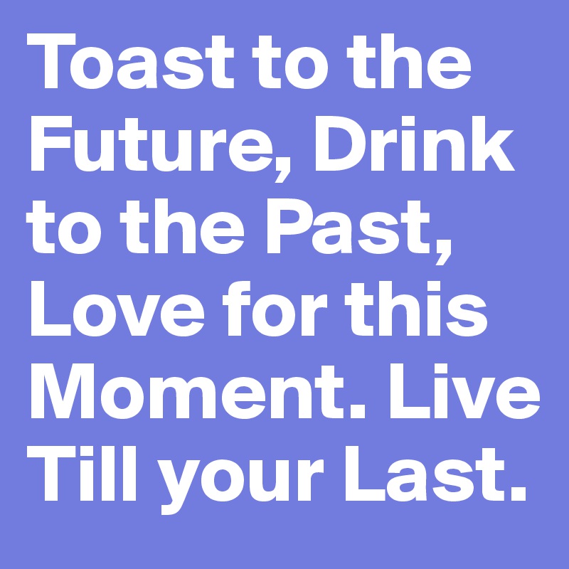 Toast to the Future, Drink to the Past, Love for this Moment. Live Till your Last.