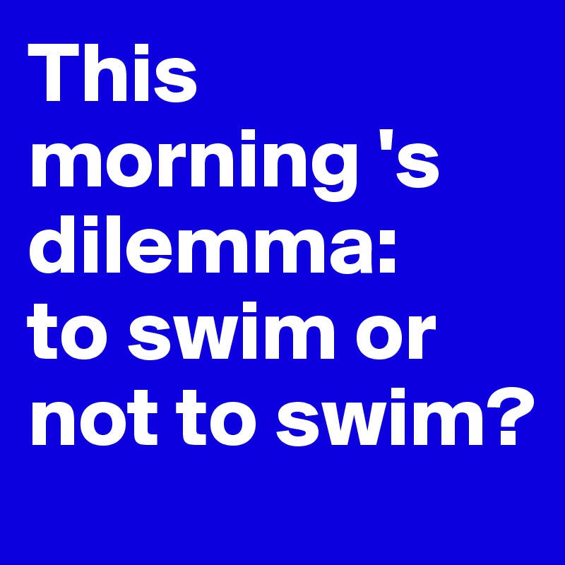 This morning 's dilemma: 
to swim or not to swim?