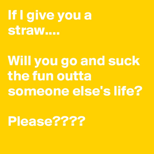 If I give you a straw....

Will you go and suck the fun outta someone else's life?

Please????