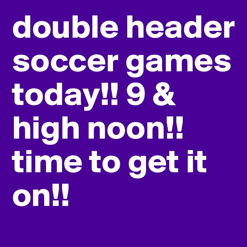 double header soccer games today!! 9 & high noon!! time to get it on!! 