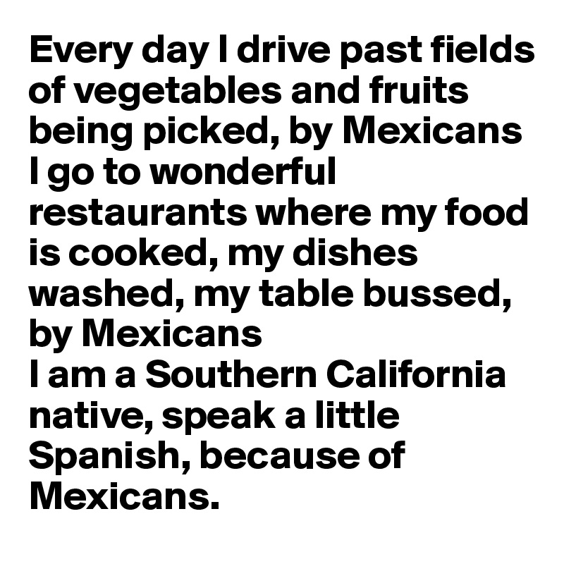 Every day I drive past fields of vegetables and fruits being picked, by Mexicans
I go to wonderful restaurants where my food is cooked, my dishes washed, my table bussed, by Mexicans
I am a Southern California native, speak a little Spanish, because of Mexicans.