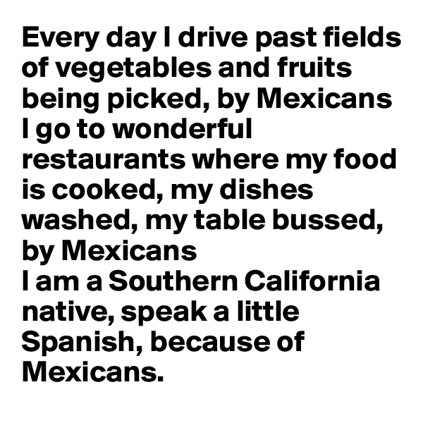 Every day I drive past fields of vegetables and fruits being picked, by Mexicans
I go to wonderful restaurants where my food is cooked, my dishes washed, my table bussed, by Mexicans
I am a Southern California native, speak a little Spanish, because of Mexicans.