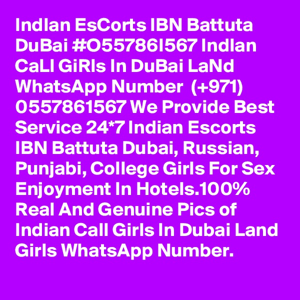 IndIan EsCorts IBN Battuta DuBai #O55786I567 IndIan CaLl GiRls In DuBai LaNd
WhatsApp Number  (+971) 0557861567 We Provide Best Service 24*7 Indian Escorts IBN Battuta Dubai, Russian, Punjabi, College Girls For Sex Enjoyment In Hotels.100% Real And Genuine Pics of Indian Call Girls In Dubai Land Girls WhatsApp Number. 
