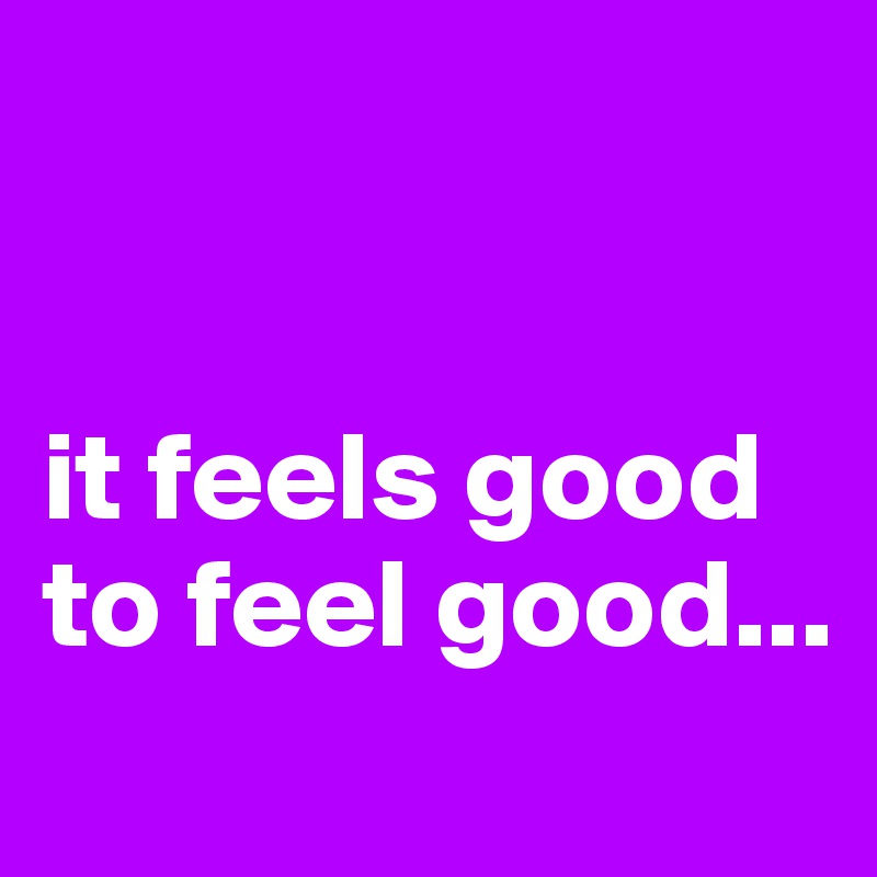 


it feels good to feel good...
