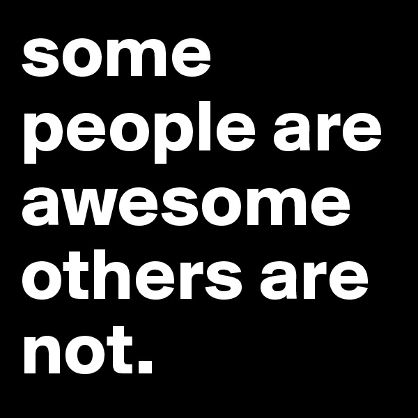 some people are awesome others are not. 