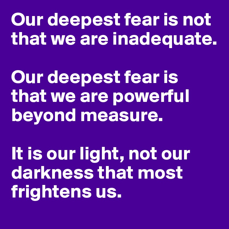 Our deepest fear is not that we are inadequate. 

Our deepest fear is that we are powerful beyond measure. 

It is our light, not our darkness that most frightens us. 