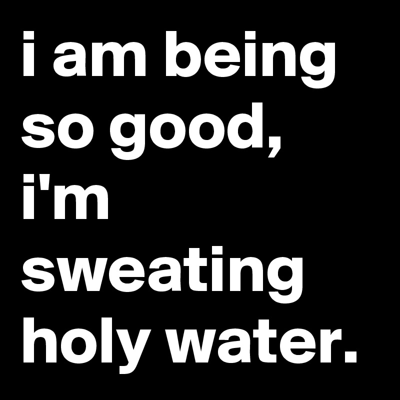 i am being so good, i'm sweating holy water.