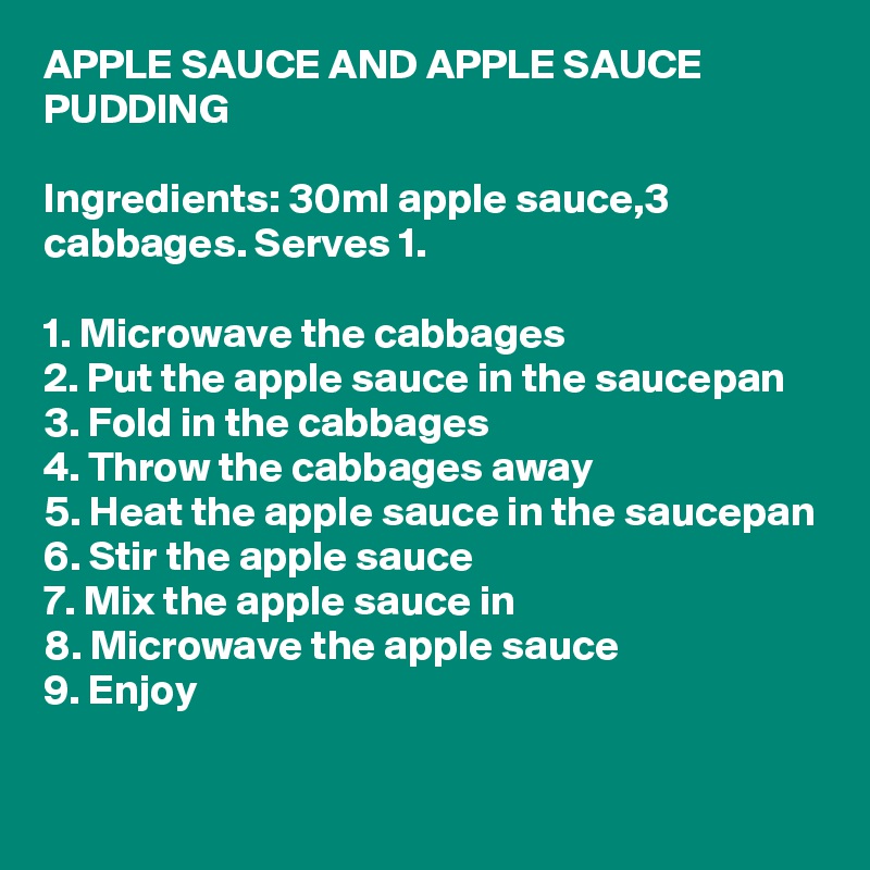 APPLE SAUCE AND APPLE SAUCE PUDDING

Ingredients: 30ml apple sauce,3 cabbages. Serves 1.

1. Microwave the cabbages
2. Put the apple sauce in the saucepan
3. Fold in the cabbages
4. Throw the cabbages away
5. Heat the apple sauce in the saucepan
6. Stir the apple sauce
7. Mix the apple sauce in
8. Microwave the apple sauce
9. Enjoy