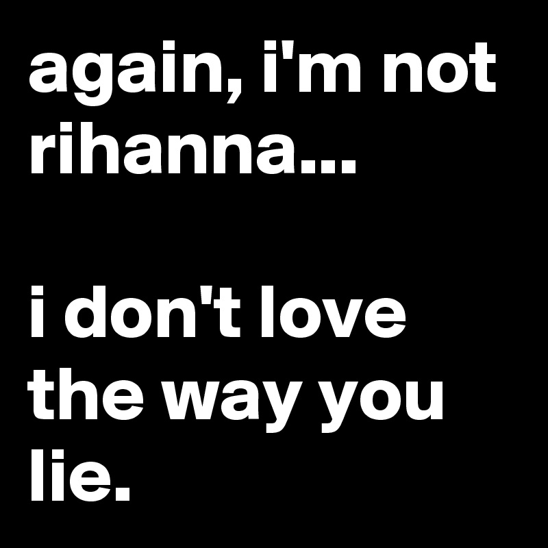 again, i'm not rihanna...

i don't love the way you lie.