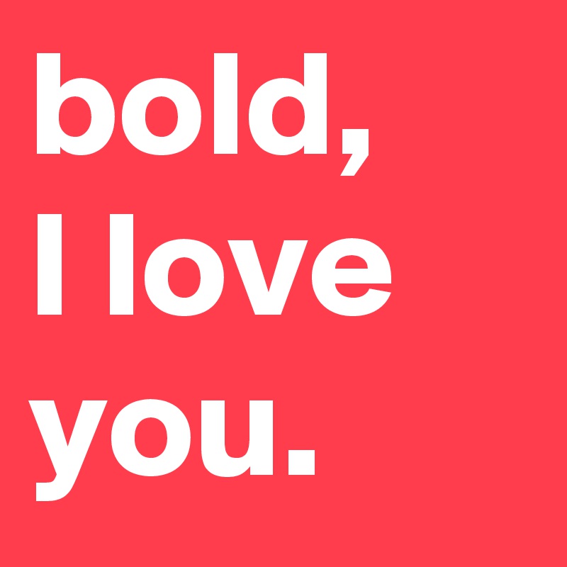 bold, 
I love you.