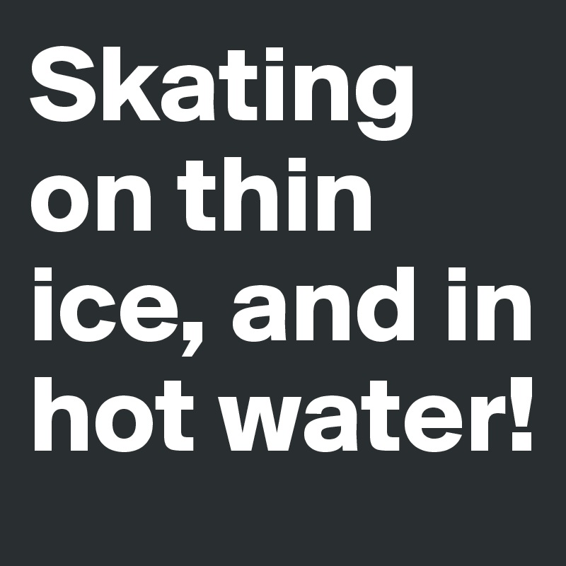 Skating on thin ice, and in hot water!