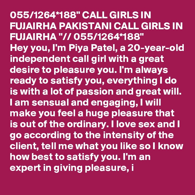 055/1264*188" CALL GIRLS IN FUJAIRHA PAKISTANI CALL GIRLS IN FUJAIRHA "// 055/1264*188" 
Hey you, I'm Piya Patel, a 20-year-old independent call girl with a great desire to pleasure you. I'm always ready to satisfy you, everything I do is with a lot of passion and great will. I am sensual and engaging, I will make you feel a huge pleasure that is out of the ordinary. I love sex and I go according to the intensity of the client, tell me what you like so I know how best to satisfy you. I'm an expert in giving pleasure, i