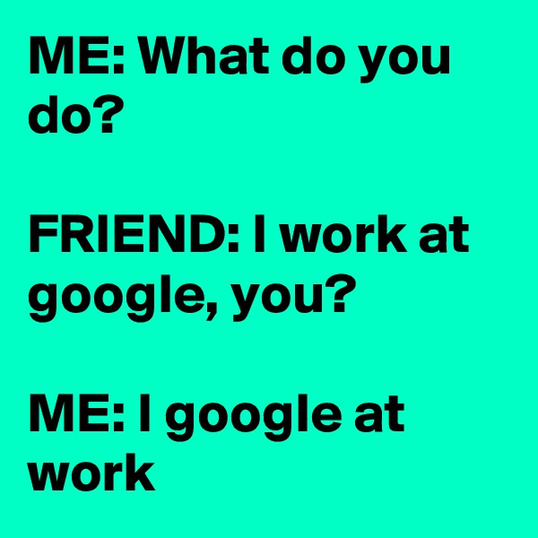 ME: What do you do?

FRIEND: I work at google, you?

ME: I google at work