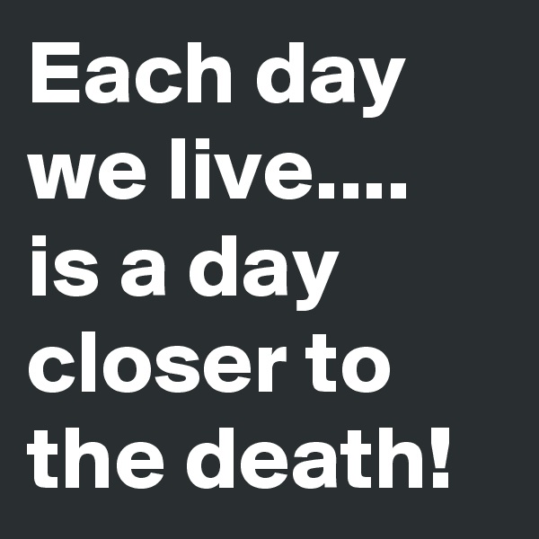 Each day we live....
is a day closer to the death!