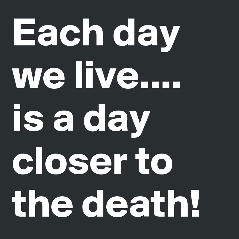 Each day we live....
is a day closer to the death!