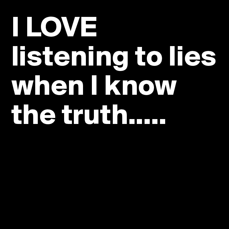 I LOVE listening to lies when I know the truth.....


