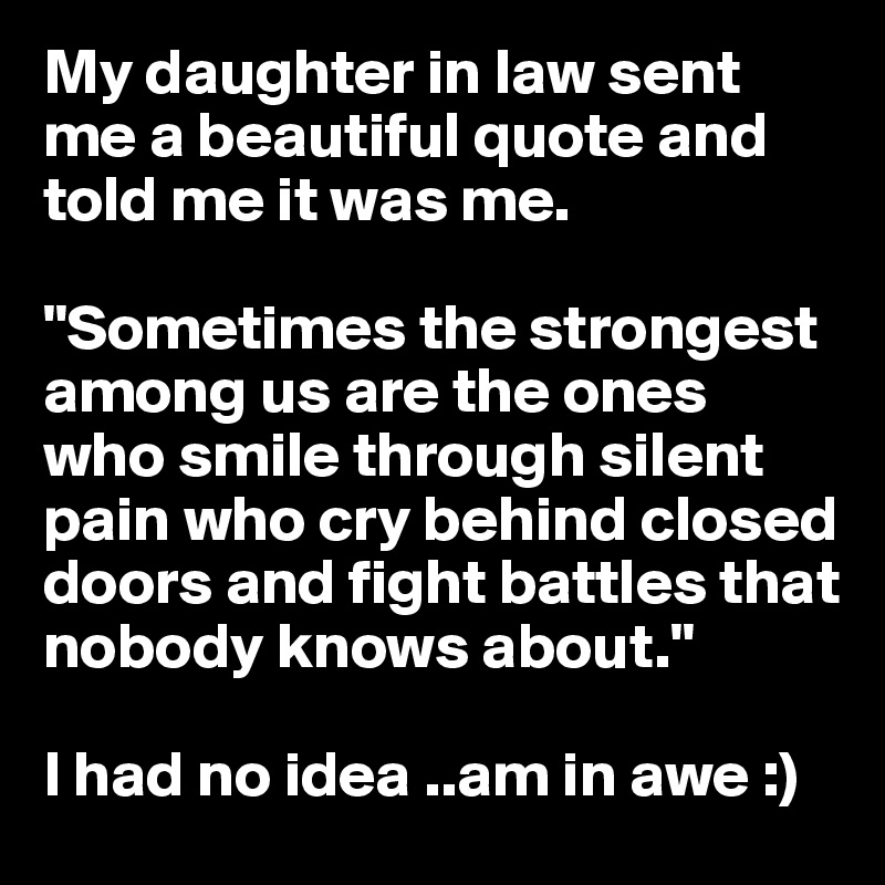My daughter in law sent me a beautiful quote and told me it was me.

"Sometimes the strongest among us are the ones who smile through silent pain who cry behind closed doors and fight battles that nobody knows about."

I had no idea ..am in awe :)
