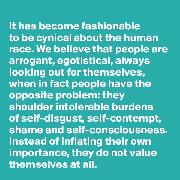 
It has become fashionable
to be cynical about the human race. We believe that people are arrogant, egotistical, always looking out for themselves, when in fact people have the opposite problem: they shoulder intolerable burdens 
of self-disgust, self-contempt, shame and self-consciousness.
Instead of inflating their own importance, they do not value themselves at all.