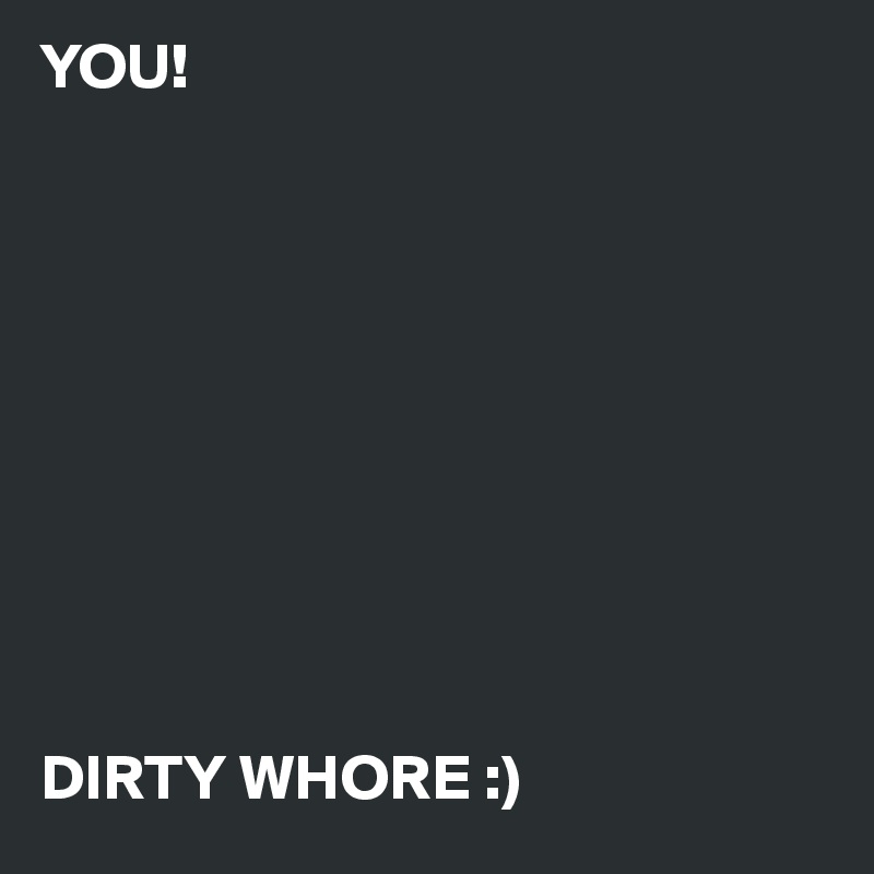 YOU!










DIRTY WHORE :)