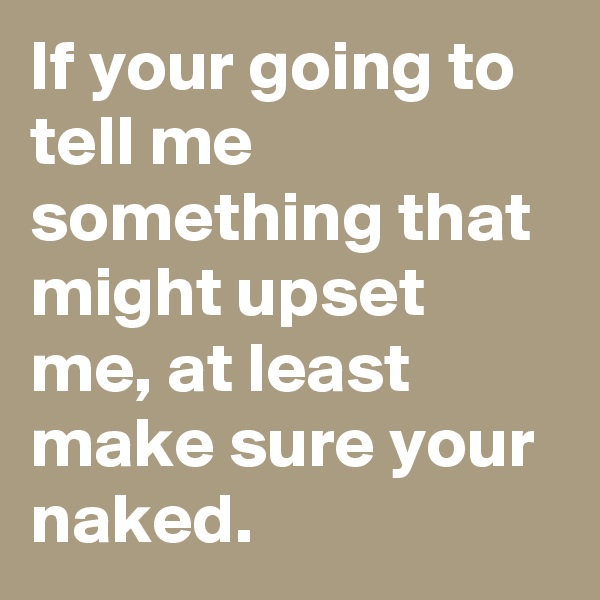 If your going to tell me something that might upset me, at least make sure your naked.