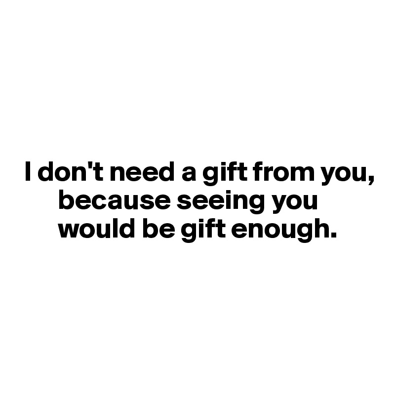 




 I don't need a gift from you, 
       because seeing you 
       would be gift enough.



