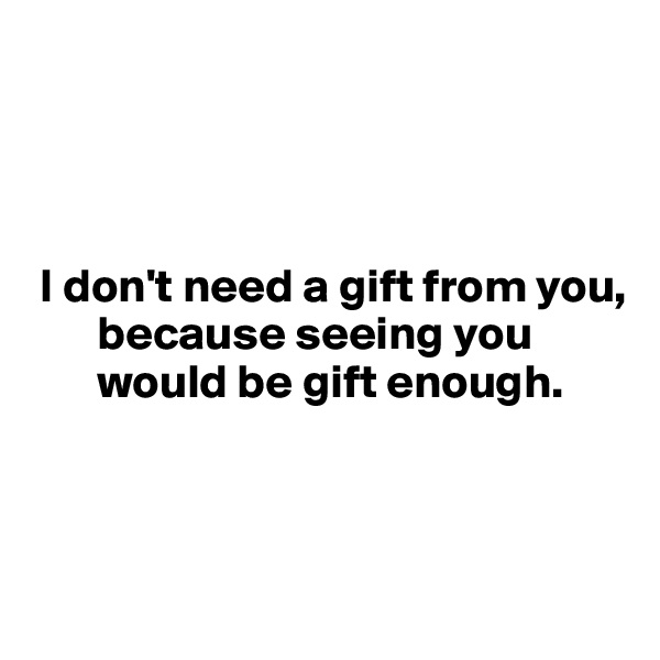 




 I don't need a gift from you, 
       because seeing you 
       would be gift enough.




