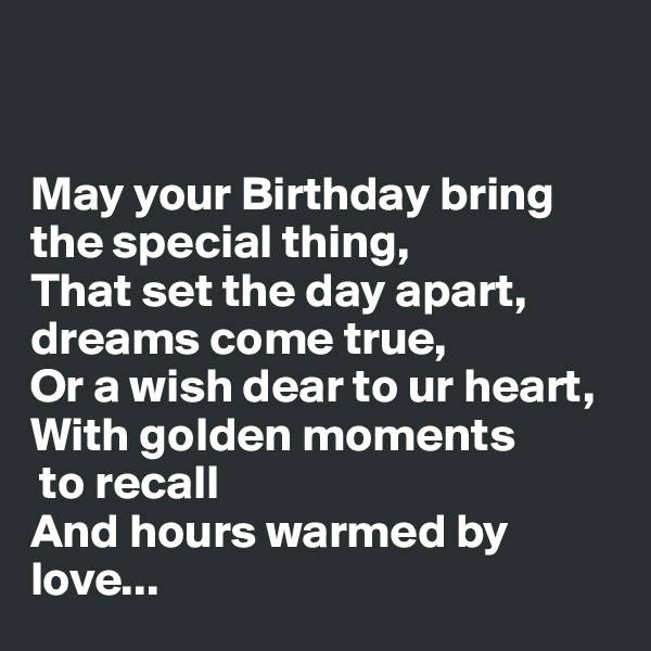 


May your Birthday bring the special thing,
That set the day apart, 
dreams come true,
Or a wish dear to ur heart,
With golden moments
 to recall
And hours warmed by love...