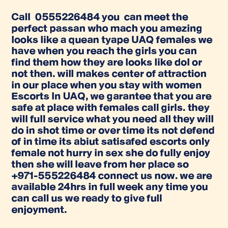 Call  0555226484 you  can meet the perfect passan who mach you amezing looks like a quean tyape UAQ females we have when you reach the girls you can find them how they are looks like dol or not then. will makes center of attraction in our place when you stay with women Escorts In UAQ, we garantee that you are  safe at place with females call girls. they will full service what you need all they will do in shot time or over time its not defend of in time its abiut satisafed escorts only female not hurry in sex she do fully enjoy then she will leave from her place so  +971-555226484 connect us now. we are available 24hrs in full week any time you can call us we ready to give full enjoyment.