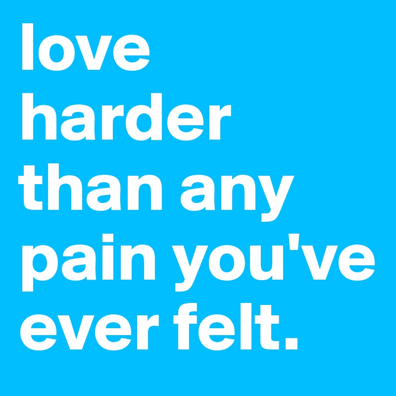 love harder than any pain you've ever felt.