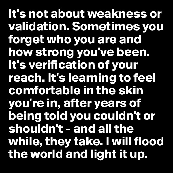 It's not about weakness or validation. Sometimes you forget who you are and how strong you've been. It's verification of your reach. It's learning to feel comfortable in the skin you're in, after years of being told you couldn't or shouldn't - and all the while, they take. I will flood the world and light it up.