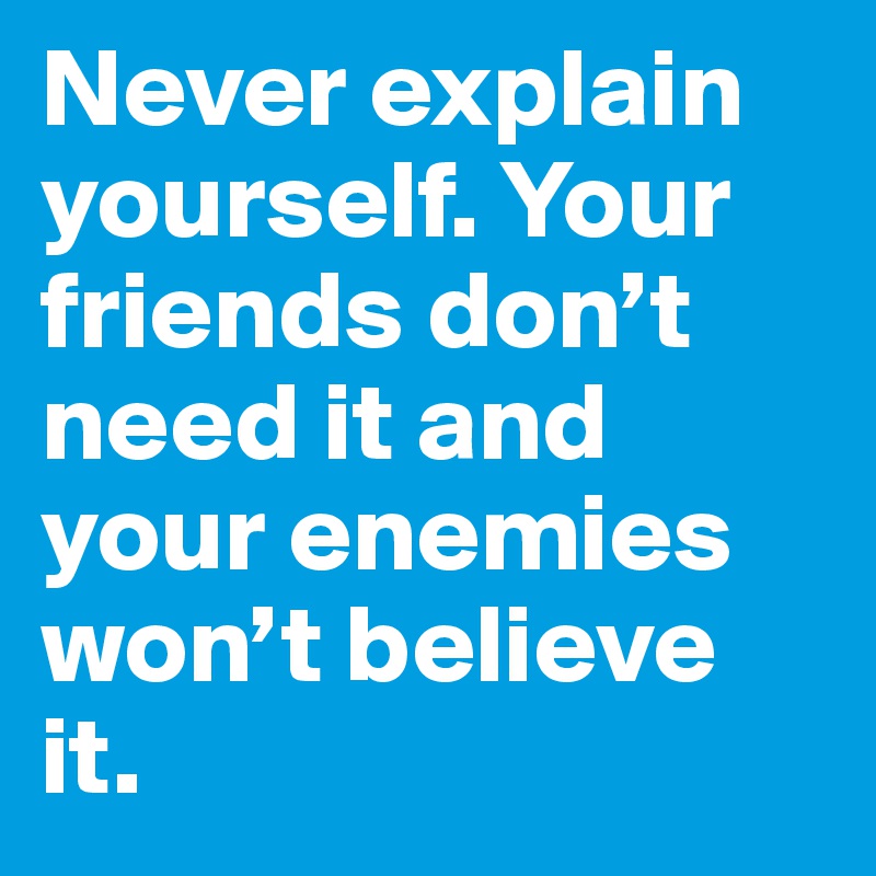 Never explain yourself. Your friends don’t need it and your enemies won’t believe it.
