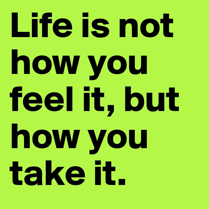 Life is not how you feel it, but how you take it.