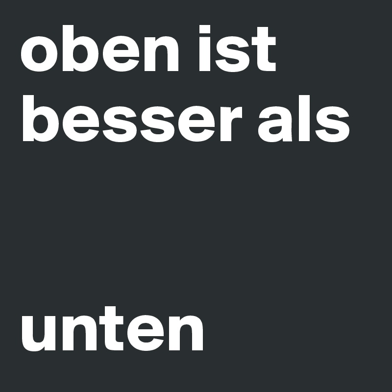 oben ist besser als 


unten