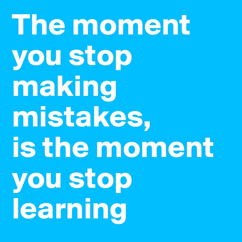 The moment you stop making mistakes, 
is the moment you stop learning