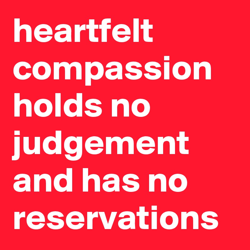 heartfelt compassion holds no judgement and has no reservations