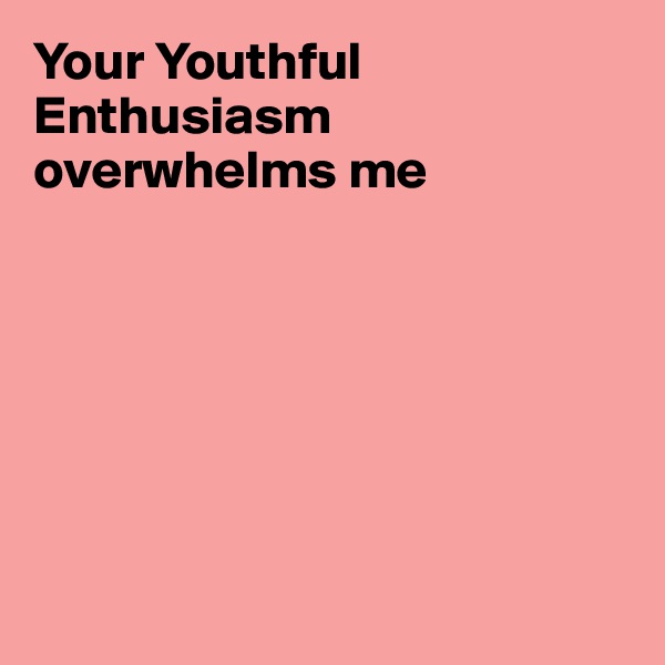 Your Youthful Enthusiasm overwhelms me







