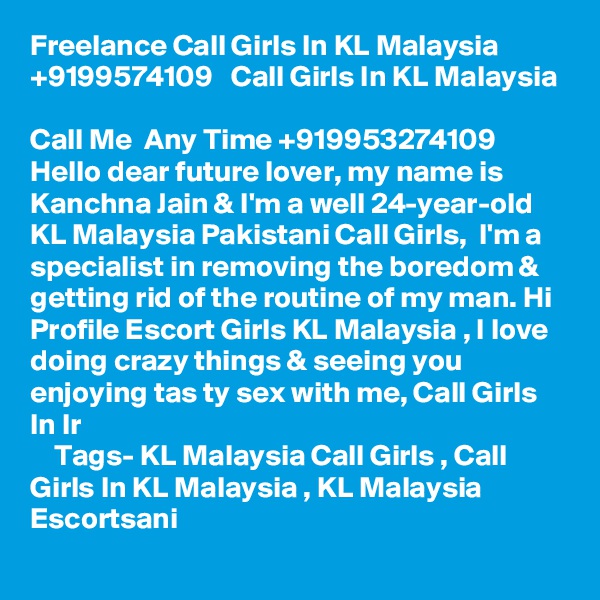 Freelance Call Girls In KL Malaysia  +9199574109   Call Girls In KL Malaysia 

Call Me  Any Time +919953274109 Hello dear future lover, my name is Kanchna Jain & I'm a well 24-year-old KL Malaysia Pakistani Call Girls,  I'm a specialist in removing the boredom & getting rid of the routine of my man. Hi Profile Escort Girls KL Malaysia , I love doing crazy things & seeing you enjoying tas ty sex with me, Call Girls In Ir                                                             
    Tags- KL Malaysia Call Girls , Call Girls In KL Malaysia , KL Malaysia Escortsani  