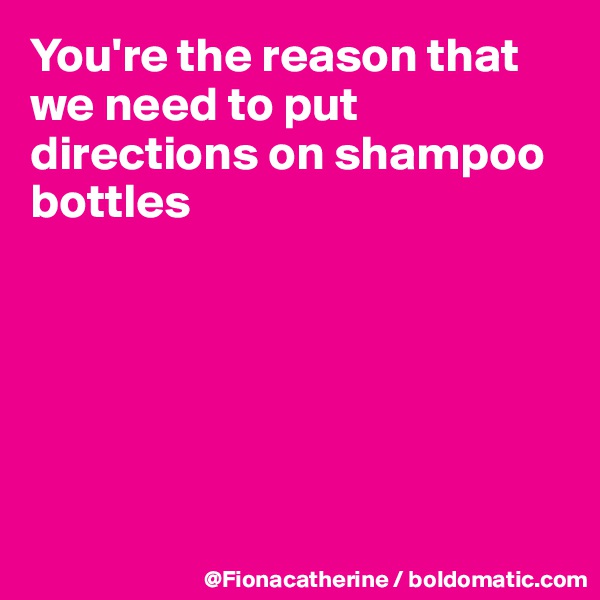 You're the reason that we need to put directions on shampoo
bottles






