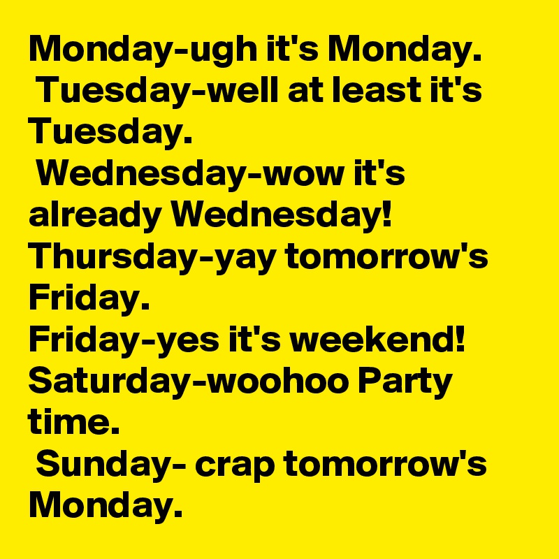 Monday-ugh it's Monday.
 Tuesday-well at least it's Tuesday.
 Wednesday-wow it's already Wednesday! Thursday-yay tomorrow's Friday.
Friday-yes it's weekend! Saturday-woohoo Party time.
 Sunday- crap tomorrow's Monday. 