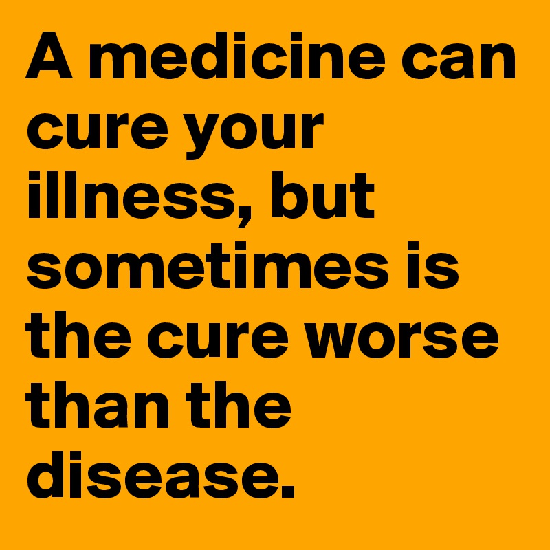 A medicine can cure your illness, but sometimes is the cure worse than the disease. 